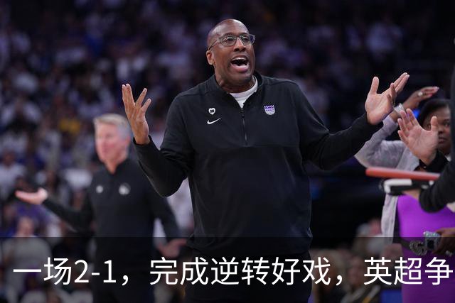 一场2-1，完成逆转好戏，英超争四格局大乱：利物浦只落后切尔西1分