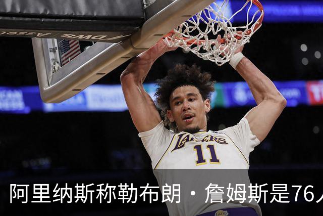 阿里纳斯称勒布朗·詹姆斯是76人队领袖，指挥球队比得分更重要